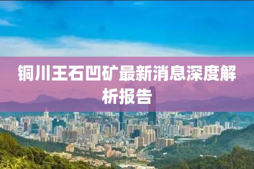 铜川王石凹矿最新消息深度解析报告