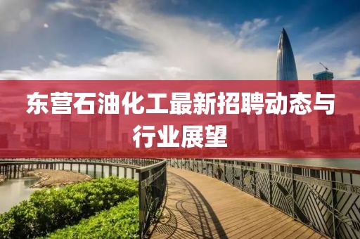 东营石油化工最新招聘动态与行业展望