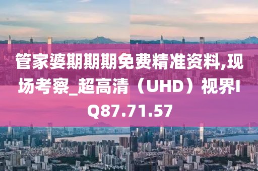 管家婆期期期免费精准资料,现场考察_超高清（UHD）视界IQ87.71.57