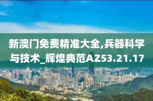 新澳门免费精准大全,兵器科学与技术_辉煌典范AZ53.21.17