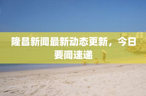 隆昌新闻最新动态更新，今日要闻速递