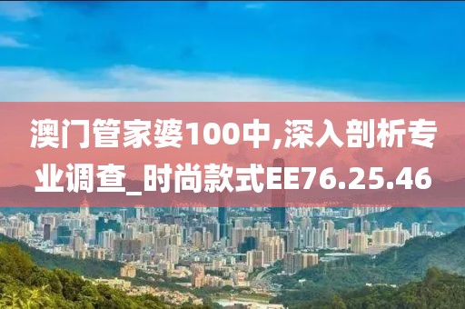 澳门管家婆100中,深入剖析专业调查_时尚款式EE76.25.46