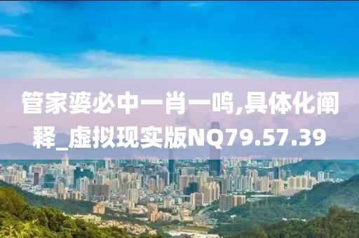 管家婆必中一肖一鸣,具体化阐释_虚拟现实版NQ79.57.39