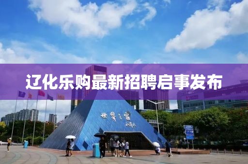 辽化乐购最新招聘启事发布