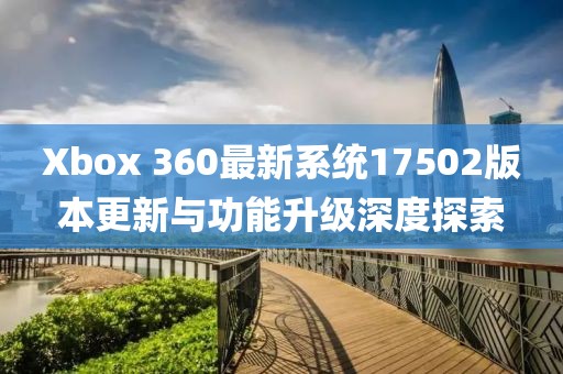 Xbox 360最新系统17502版本更新与功能升级深度探索