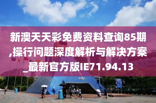 新澳天天彩免费资料查询85期,操行问题深度解析与解决方案_最新官方版IE71.94.13