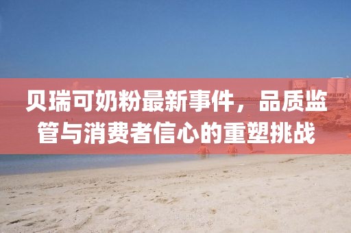 贝瑞可奶粉最新事件，品质监管与消费者信心的重塑挑战