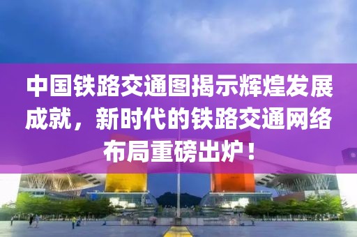 中国铁路交通图揭示辉煌发展成就，新时代的铁路交通网络布局重磅出炉！