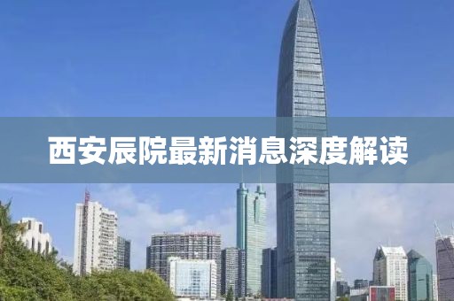 西安辰院最新消息深度解读