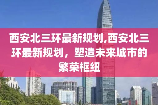 西安北三环最新规划,西安北三环最新规划，塑造未来城市的繁荣枢纽