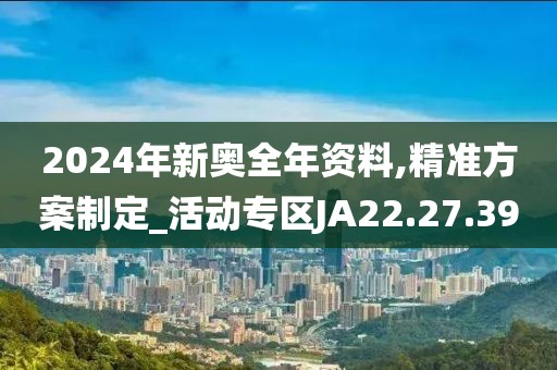 2024年新奥全年资料,精准方案制定_活动专区JA22.27.39