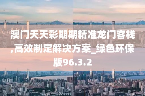 澳门天天彩期期精准龙门客栈,高效制定解决方案_绿色环保版96.3.2