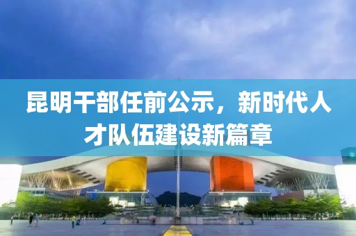 昆明干部任前公示，新时代人才队伍建设新篇章