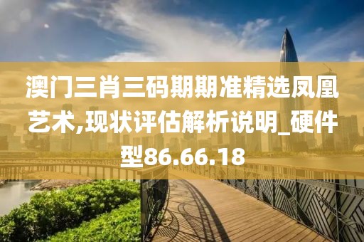 澳门三肖三码期期准精选凤凰艺术,现状评估解析说明_硬件型86.66.18