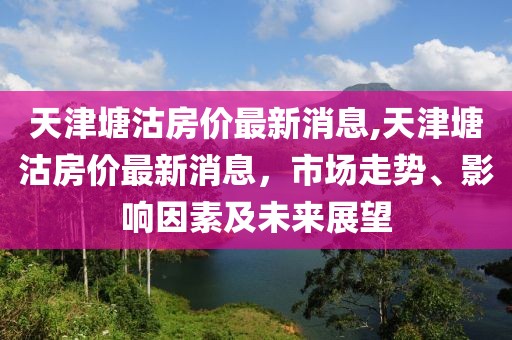 天津塘沽房价最新消息,天津塘沽房价最新消息，市场走势、影响因素及未来展望