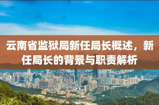 云南省监狱局新任局长概述，新任局长的背景与职责解析