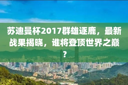 苏迪曼杯2017群雄逐鹿，最新战果揭晓，谁将登顶世界之巅？