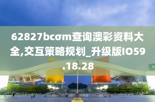 62827bcσm查询澳彩资料大全,交互策略规划_升级版IO59.18.28