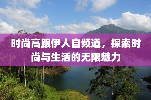 时尚高跟伊人自频道，探索时尚与生活的无限魅力