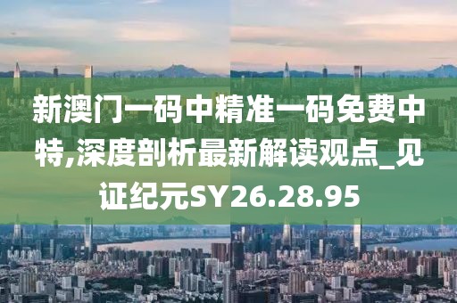 新澳门一码中精准一码免费中特,深度剖析最新解读观点_见证纪元SY26.28.95