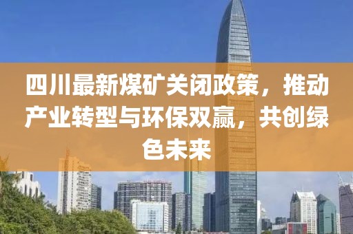 四川最新煤矿关闭政策，推动产业转型与环保双赢，共创绿色未来