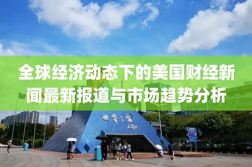 全球经济动态下的美国财经新闻最新报道与市场趋势分析