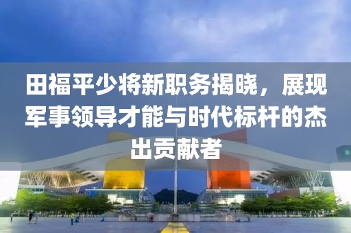 田福平少将新职务揭晓，展现军事领导才能与时代标杆的杰出贡献者
