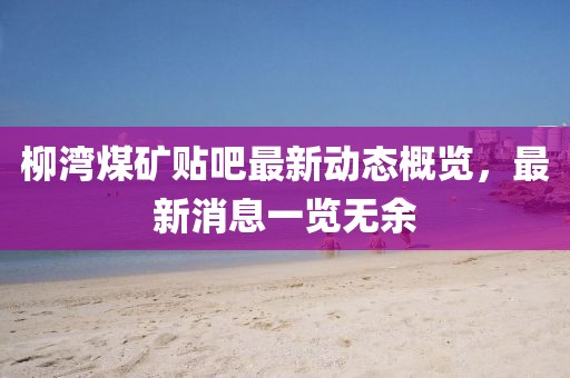 柳湾煤矿贴吧最新动态概览，最新消息一览无余