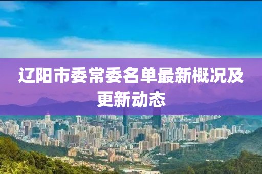 辽阳市委常委名单最新概况及更新动态