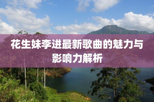 花生妹李进最新歌曲的魅力与影响力解析