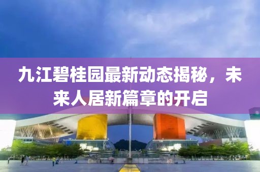 九江碧桂园最新动态揭秘，未来人居新篇章的开启
