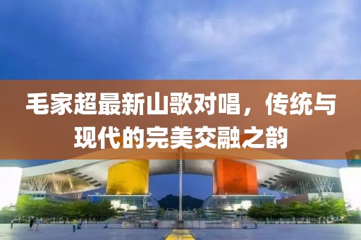 毛家超最新山歌对唱，传统与现代的完美交融之韵