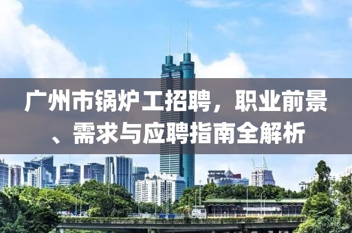 广州市锅炉工招聘，职业前景、需求与应聘指南全解析