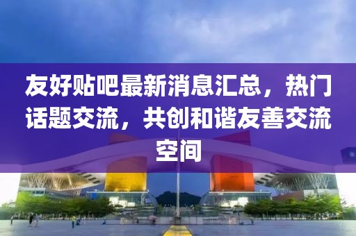 友好贴吧最新消息汇总，热门话题交流，共创和谐友善交流空间