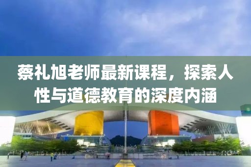 蔡礼旭老师最新课程，探索人性与道德教育的深度内涵