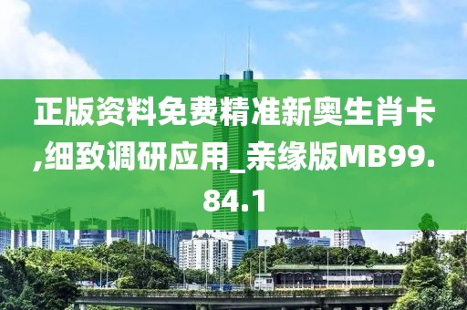 正版资料免费精准新奥生肖卡,细致调研应用_亲缘版MB99.84.1