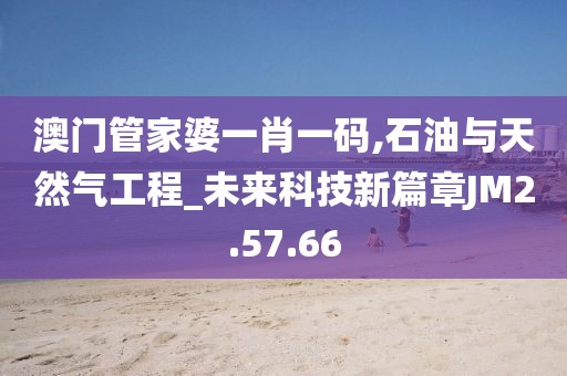 澳门管家婆一肖一码,石油与天然气工程_未来科技新篇章JM2.57.66