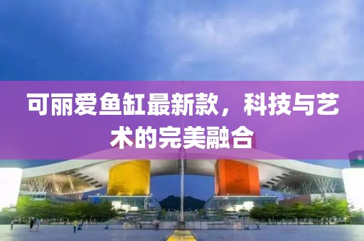可丽爱鱼缸最新款，科技与艺术的完美融合