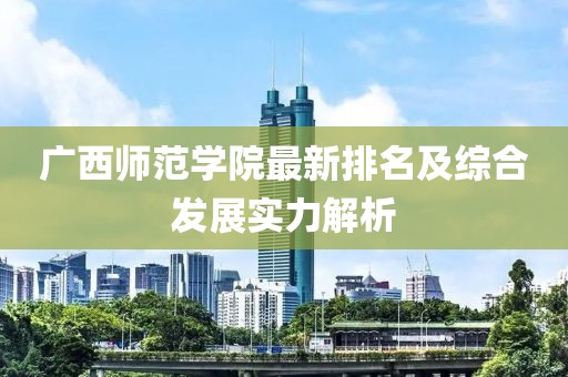 广西师范学院最新排名及综合发展实力解析