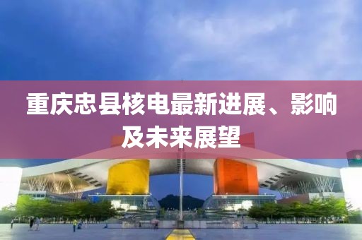 重庆忠县核电最新进展、影响及未来展望