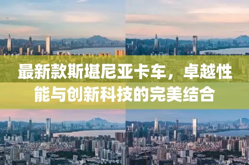 最新款斯堪尼亚卡车，卓越性能与创新科技的完美结合