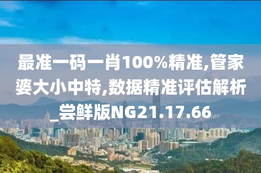 最准一码一肖100%精准,管家婆大小中特,数据精准评估解析_尝鲜版NG21.17.66