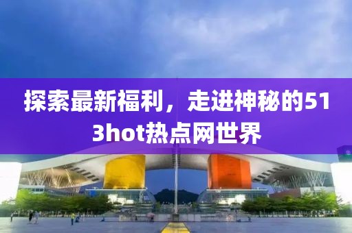 探索最新福利，走进神秘的513hot热点网世界