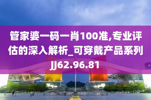 管家婆一码一肖100准,专业评估的深入解析_可穿戴产品系列JJ62.96.81