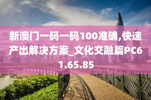 新澳门一码一码100准确,快速产出解决方案_文化交融篇PC61.65.85