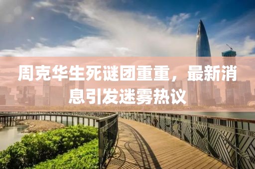 周克华生死谜团重重，最新消息引发迷雾热议