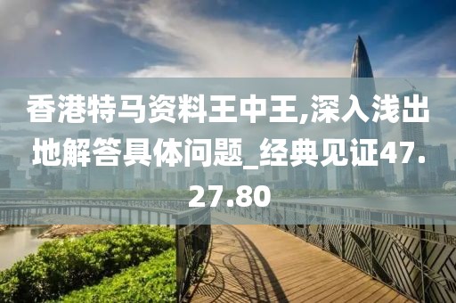 香港特马资料王中王,深入浅出地解答具体问题_经典见证47.27.80