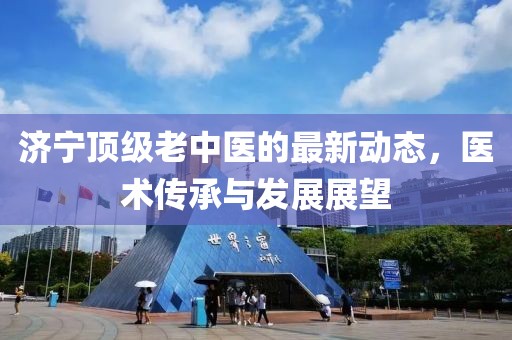 济宁顶级老中医的最新动态，医术传承与发展展望