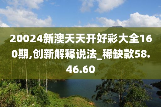 20024新澳天天开好彩大全160期,创新解释说法_稀缺款58.46.60