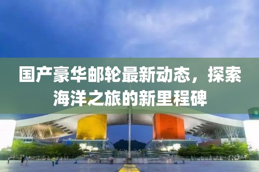国产豪华邮轮最新动态，探索海洋之旅的新里程碑